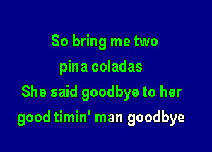 So bring me two
pina coladas
She said goodbye to her

good timin' man goodbye