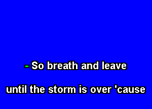 - So breath and leave

until the storm is over 'cause