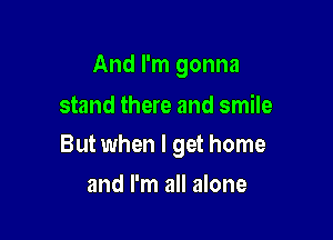 And I'm gonna

stand there and smile
But when I get home

and I'm all alone