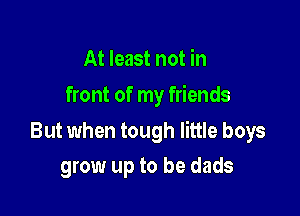 At least not in
front of my friends

But when tough little boys

grow up to be dads