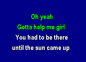 Oh yeah

Gotta help me girl
You had to be there

until the sun came up