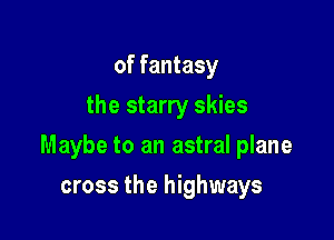 of fantasy
the starry skies

Maybe to an astral plane

cross the highways