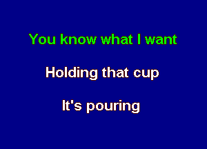 You know what I want

Holding that cup

It's pouring