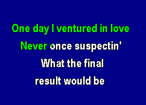 One day I ventured in love

Never once suspectin'

What the final
result would be