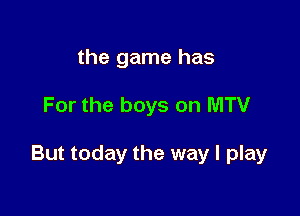 the game has

For the boys on MTV

But today the way I play