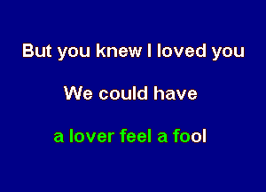 But you knew I loved you

We could have

a lover feel a fool