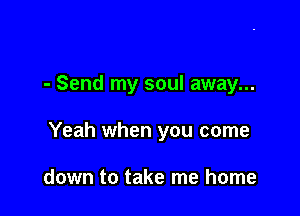 - Send my soul away...

Yeah when you come

down to take me home