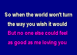 So when the world won't turn

the way you wish it would