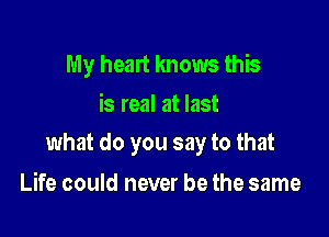 My heart knows this
is real at last

what do you say to that

Life could never be the same