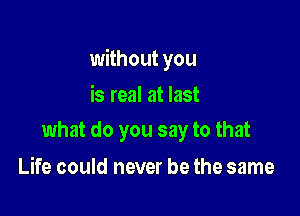 without you

is real at last
what do you say to that

Life could never be the same