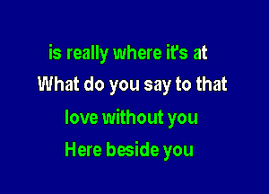 is really where it's at
What do you say to that

love without you

Here beside you