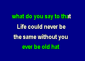 what do you say to that
Life could never be

the same without you
ever be old hat