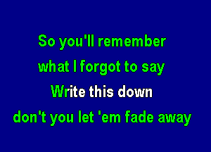 So you'll remember
what I forgot to say
Write this down

don't you let 'em fade away