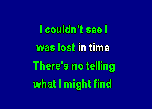 I couldn't see I
was lost in time

There's no telling
what I might find