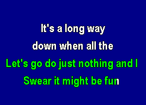 It's a long way
down when all the

Let's go do just nothing and I

Swear it might be fun