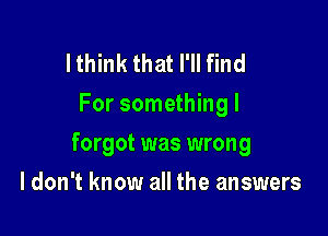 I think that I'll find
For something I

forgot was wrong

I don't know all the answers