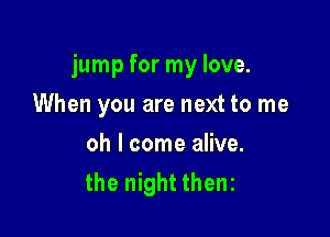 jump for my love.

When you are next to me
oh I come alive.
the night thenz