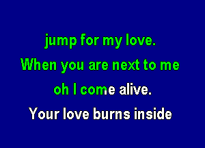 jump for my love.

When you are next to me
oh I come alive.
Your love burns inside