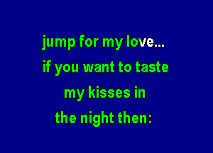 jump for my love...

if you want to taste
my kisses in
the night thenz