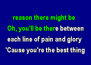 reason there might be
Oh, you'll be there between
each line of pain and glory
'Cause you're the best thing