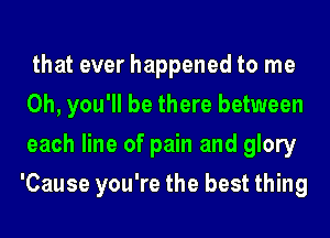 that ever happened to me
Oh, you'll be there between
each line of pain and glory
'Cause you're the best thing