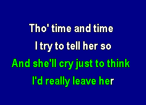 Tho' time and time
I try to tell her so

And she'll cryjust to think

I'd really leave her