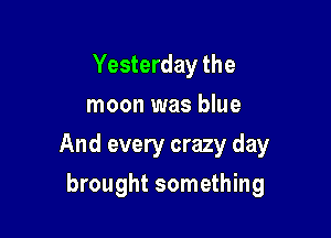 Yesterday the
moon was blue

And every crazy day

brought something