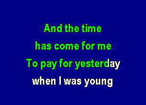 And the time
has come for me

To pay for yesterday

when lwas young