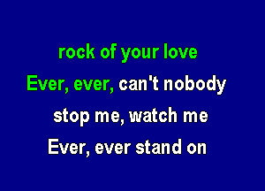rock of your love

Ever, ever, can't nobody

stop me, watch me
Ever, ever stand on