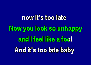 now it's too late

Now you look so unhappy

and I feel like a fool
And it's too late baby
