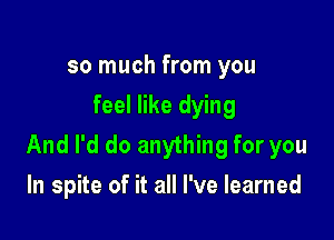 so much from you
feel like dying

And I'd do anything for you
In spite of it all I've learned