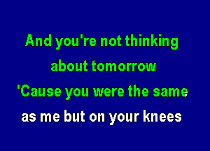 And you're not thinking
about tomorrow

'Cause you were the same

as me but on your knees