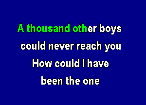 A thousand other boys

could never reach you
How could I have
been the one