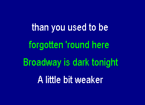 than you used to be

forgotten 'round here

Broadway is dark tonight
A little bit weaker