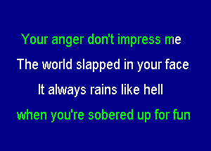 Your anger don't impress me
The world slapped in your face

It always rains like hell

when you're sobered up for fun