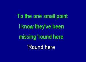 To the one small point

I know they've been
missing 'round here

'Round here
