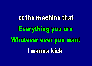 at the machine that
Everything you are

Wh atever ever you want

lwanna kick