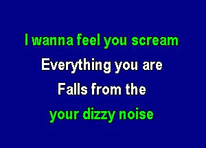 lwanna feel you scream

Everything you are

Falls from the
your dizzy noise