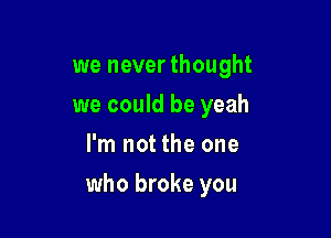 we never thought
we could be yeah
I'm not the one

who broke you