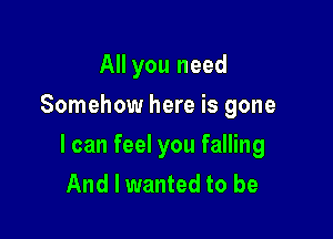 All you need
Somehow here is gone

I can feel you falling
And I wanted to be