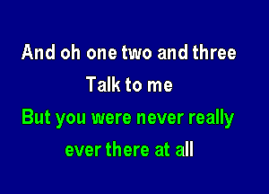 And oh one two and three
Talk to me

But you were never really

ever there at all