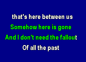 that's here between us

Somehow here is gone

And I don't need the fallout
Of all the past