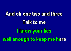 And oh one two and three
Talk to me
I know your lies

well enough to keep me here