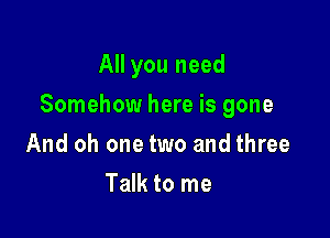 All you need

Somehow here is gone

And oh one two and three
Talk to me