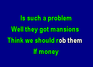 Is such a problem
Well they got mansions
Think we should rob them

If money