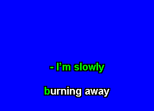 - Pm slowly

burning away