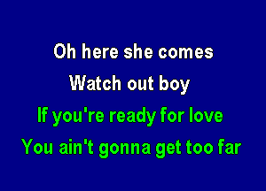 0h here she comes
Watch out boy
If you're ready for love

You ain't gonna get too far