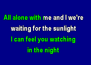 All alone with me and I we're
waiting for the sunlight

I can feel you watching

in the night