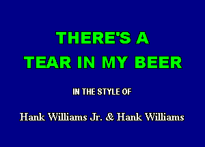 THERE'S A
TEAR IN MY BEER

IN THE STYLE 0F

Hank Williams Jr. 85 Hank Williams