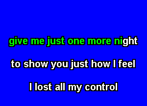 give me just one more night

to show you just how I feel

I lost all my control